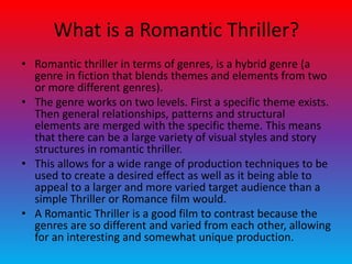 What is a Romantic Thriller?
• Romantic thriller in terms of genres, is a hybrid genre (a
genre in fiction that blends themes and elements from two
or more different genres).
• The genre works on two levels. First a specific theme exists.
Then general relationships, patterns and structural
elements are merged with the specific theme. This means
that there can be a large variety of visual styles and story
structures in romantic thriller.
• This allows for a wide range of production techniques to be
used to create a desired effect as well as it being able to
appeal to a larger and more varied target audience than a
simple Thriller or Romance film would.
• A Romantic Thriller is a good film to contrast because the
genres are so different and varied from each other, allowing
for an interesting and somewhat unique production.
 