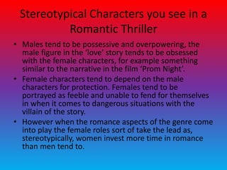 Stereotypical Characters you see in a
Romantic Thriller
• Males tend to be possessive and overpowering, the
male figure in the ‘love’ story tends to be obsessed
with the female characters, for example something
similar to the narrative in the film ‘Prom Night’.
• Female characters tend to depend on the male
characters for protection. Females tend to be
portrayed as feeble and unable to fend for themselves
in when it comes to dangerous situations with the
villain of the story.
• However when the romance aspects of the genre come
into play the female roles sort of take the lead as,
stereotypically, women invest more time in romance
than men tend to.
 