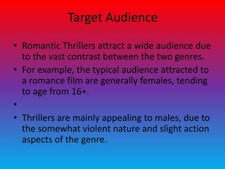 Target Audience
• Romantic Thrillers attract a wide audience due
to the vast contrast between the two genres.
• For example, the typical audience attracted to
a romance film are generally females, tending
to age from 16+.
•
• Thrillers are mainly appealing to males, due to
the somewhat violent nature and slight action
aspects of the genre.
 