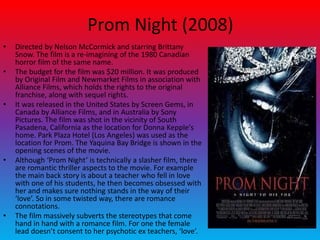 Prom Night (2008)
• Directed by Nelson McCormick and starring Brittany
Snow. The film is a re-imagining of the 1980 Canadian
horror film of the same name.
• The budget for the film was $20 million. It was produced
by Original Film and Newmarket Films in association with
Alliance Films, which holds the rights to the original
franchise, along with sequel rights.
• It was released in the United States by Screen Gems, in
Canada by Alliance Films, and in Australia by Sony
Pictures. The film was shot in the vicinity of South
Pasadena, California as the location for Donna Kepple's
home. Park Plaza Hotel (Los Angeles) was used as the
location for Prom. The Yaquina Bay Bridge is shown in the
opening scenes of the movie.
• Although ‘Prom Night’ is technically a slasher film, there
are romantic thriller aspects to the movie. For example
the main back story is about a teacher who fell in love
with one of his students, he then becomes obsessed with
her and makes sure nothing stands in the way of their
‘love’. So in some twisted way, there are romance
connotations.
• The film massively subverts the stereotypes that come
hand in hand with a romance film. For one the female
lead doesn’t consent to her psychotic ex teachers, ‘love’.
 