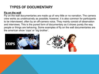 TYPES OF DOCUMENTARY
Fly on the wall
Fly on the wall documentaries are made up of very little or no narration. The camera
crew works as unobtrusively as possible; however, it is also common for participants
to be interviewed, often by an off-camera voice. They mainly consist of observation
and interviews. This is the purest form of documentary as it shows purely the way
people or things are behaving. Some examples of fly on the wall documentaries are
the american show ‘cops’ or ‘big brother’.
 