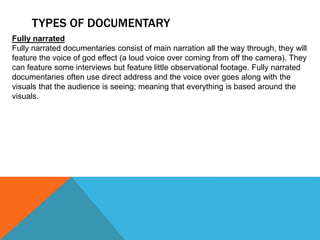 TYPES OF DOCUMENTARY
Fully narrated
Fully narrated documentaries consist of main narration all the way through, they will
feature the voice of god effect (a loud voice over coming from off the camera). They
can feature some interviews but feature little observational footage. Fully narrated
documentaries often use direct address and the voice over goes along with the
visuals that the audience is seeing; meaning that everything is based around the
visuals.
 