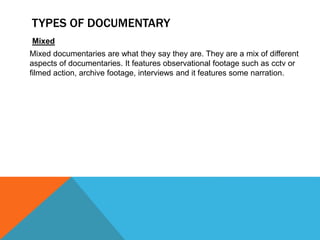 TYPES OF DOCUMENTARY
Mixed
Mixed documentaries are what they say they are. They are a mix of different
aspects of documentaries. It features observational footage such as cctv or
filmed action, archive footage, interviews and it features some narration.
 