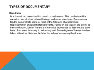 TYPES OF DOCUMENTARY
Docudrama
Is a dramatized television film based on real events. This can feature little
narration, lots of observational footage and some interviews. Docudramas
tend to demonstrate some or most of the following characteristics;
Representation of actual historical events. Focus on the facts of the event, as
they are known, Use of literary and narrative techniques to flesh out the bare
facts of an event in history to tell a story and Some degree of license is often
taken with minor historical facts for the sake of enhancing the drama.
 