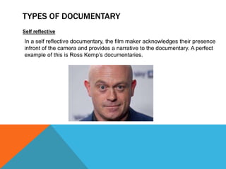 TYPES OF DOCUMENTARY
Self reflective
In a self reflective documentary, the film maker acknowledges their presence
infront of the camera and provides a narrative to the documentary. A perfect
example of this is Ross Kemp’s documentaries.
 