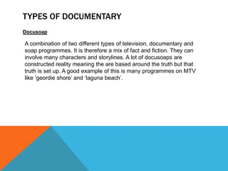 TYPES OF DOCUMENTARY
Docusoap
A combination of two different types of television, documentary and
soap programmes. It is therefore a mix of fact and fiction. They can
involve many characters and storylines. A lot of docusoaps are
constructed reality meaning the are based around the truth but that
truth is set up. A good example of this is many programmes on MTV
like ‘geordie shore’ and ‘laguna beach’.
 