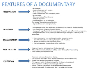 FEATURES OF A DOCUMENTARY
OBSERVATION
- No voiceover.
- Documentary maker isn’t present.
- Direct sound recording.
- Subjects pretend that they aren’t being filmed.
- No interviews.
- Often described as “Direct Cinema”
- Relatively long takes.
- Provides evidence for the exposition.
The sense of observation comes from the:
- Representative and revealing moments.
EXPOSITION
- Voiceover: addresses the audience directly.
- The voiceover may be the “Voice of God” commentator (heard but not seen)
- Images may be used to illustrate the voiceover.
- The argument within the documentary (what the documentary is about)
- Some expositions are direct but some may be indirect.
- Editing is used for continuity to link images following the voiceover.
- Attempt to persuade the audiences to have a particular point of view.
INTERVIEW
- Interviews are usually with people who are relevant to the subject of the documentary.
- Interviews help by giving a professional opinion.
- Allow people to get facts and information about the specific topic to form their own opinions.
- During the interviews usually cut away to different images to keep the audience visually
entertained.
DRAMATISATION
MISE EN SCENE
- Often reconstructed from previous witnessed or researched events.
- Stimulates interest in issues through empathy with characters.
- Applies documentary style to fictional content.
- The techniques blur the boundaries of fact and fiction.
- Helps to create the setting and to let the drama unfold.
- Mise en Scene consists of Costume Lighting Actors Make-up/hair Props Setting.
- Used in every piece of media or film.
 
