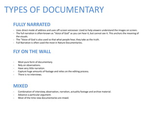 TYPES OF DOCUMENTARY
FULLY NARRATED
- Uses direct mode of address and uses off-screen voiceover. Used to help viewers understand the images on screen.
- The full narration is often known as “Voice of God” as you can hear it, but cannot see it. This anchors the meaning of
the visuals.
- The “Voice of God is also used so that what people hear, they take as the truth.
- Full Narration is often used the most in Nature Documentaries.
FLY ON THE WALL
- Most pure form of documentary.
- Rely on observations.
- Have very little narration.
- Capture huge amounts of footage and relies on the editing process.
- There is no interviews.
MIXED
- Combination of interview, observation, narration, actuality footage and archive material.
- Advance a particular argument.
- Most of the time new documentaries are mixed.
 