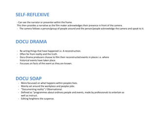 SELF-REFLEXIVE
- Can see the narrator or presenter within the frame.
This then provides a narrative as the film maker acknowledges their presence in front of the camera.
- The camera follows a person/group of people around and the person/people acknowledge the camera and speak to it.
DOCU DRAMA
DOCU SOAP
- Re-acting things that have happened i.e. A reconstruction.
- Often far from reality and the truth.
- Docu Drama producers choose to film their reconstructed events in places i.e. where
historical events have taken place.
- Focusses on facts of the event as they are known.
- More focussed on what happens within peoples lives.
- Mainly set around the workplace and peoples jobs.
- “Documenting reality” / Observational.
- Defined as “programmes about ordinary people and events, made by professionals to entertain as
well as instruct.
- Editing heightens the suspense.
 