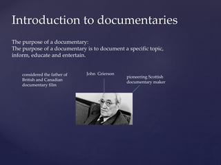 Introduction to documentaries
The purpose of a documentary:
The purpose of a documentary is to document a specific topic,
inform, educate and entertain.
John Grierson
pioneering Scottish
documentary maker
considered the father of
British and Canadian
documentary film
 