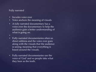 Fully narrated
• A fully narrated documentary has a
voice over the documentary to help the
audience gain a better understanding of
what is going on.
•
• Fully narrated documentaries often us
direct address and the voice over goes
along with the visuals that the audience
is seeing; meaning that everything is
based around the visuals.
• Fully narrated documentaries use the
voice of 'God' and so people take what
they hear as the truth.
• Incudes voice over
• Voice anchors the meaning of visuals
 