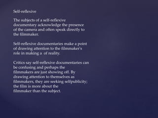 Self-reflexive
The subjects of a self-reflexive
documentary acknowledge the presence
of the camera and often speak directly to
the filmmaker.
Self-reflexive documentaries make a point
of drawing attention to the filmmaker's
role in making a of reality.
Critics say self-reflexive documentaries can
be confusing and perhaps the
filmmakers are just showing off. By
drawing attention to themselves as
filmmakers, they are seeking selfpublicity;
the film is more about the
filmmaker than the subject.
 