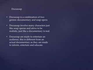 Docusoap
• Docusoap is a combination of two
genres: documentary and soap opera
• Docusoap involve many characters just
like soap operas and strive to be
realistic, just like a documentary is real.
• Docusoap are made to entertain an
audience, this is different from an
actual documentary as they are made
to inform, entertain and educate.
 