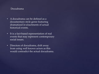 Docudrama
• A docudrama can be defined as a
documentary-style genre featuring
dramatized re-enactments of actual
historical events.
• It is a fact-based representation of real
events that may represent contemporary
social issues.
• Directors of docudrama, drift away
from using well known actors as this
would contradict the actual docudrama.
 