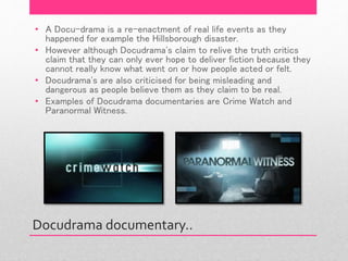 Docudrama documentary..
• A Docu-drama is a re-enactment of real life events as they
happened for example the Hillsborough disaster.
• However although Docudrama's claim to relive the truth critics
claim that they can only ever hope to deliver fiction because they
cannot really know what went on or how people acted or felt.
• Docudrama's are also criticised for being misleading and
dangerous as people believe them as they claim to be real.
• Examples of Docudrama documentaries are Crime Watch and
Paranormal Witness.
 