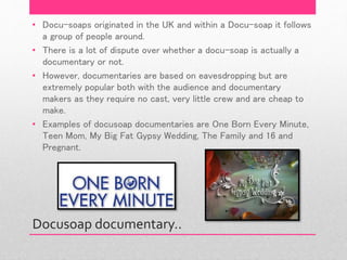 Docusoap documentary..
• Docu-soaps originated in the UK and within a Docu-soap it follows
a group of people around.
• There is a lot of dispute over whether a docu-soap is actually a
documentary or not.
• However, documentaries are based on eavesdropping but are
extremely popular both with the audience and documentary
makers as they require no cast, very little crew and are cheap to
make.
• Examples of docusoap documentaries are One Born Every Minute,
Teen Mom, My Big Fat Gypsy Wedding, The Family and 16 and
Pregnant.
 