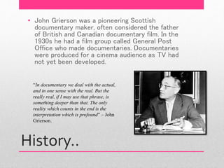 History..
• John Grierson was a pioneering Scottish
documentary maker, often considered the father
of British and Canadian documentary film. In the
1930s he had a film group called General Post
Office who made documentaries. Documentaries
were produced for a cinema audience as TV had
not yet been developed.
“In documentary we deal with the actual,
and in one sense with the real. But the
really real, if I may use that phrase, is
something deeper than that. The only
reality which counts in the end is the
interpretation which is profound” – John
Grierson.
 