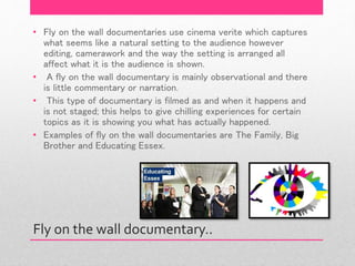 Fly on the wall documentary..
• Fly on the wall documentaries use cinema verite which captures
what seems like a natural setting to the audience however
editing, camerawork and the way the setting is arranged all
affect what it is the audience is shown.
• A fly on the wall documentary is mainly observational and there
is little commentary or narration.
• This type of documentary is filmed as and when it happens and
is not staged; this helps to give chilling experiences for certain
topics as it is showing you what has actually happened.
• Examples of fly on the wall documentaries are The Family, Big
Brother and Educating Essex.
 