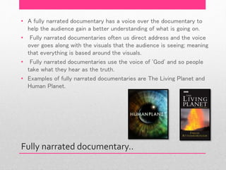 Fully narrated documentary..
• A fully narrated documentary has a voice over the documentary to
help the audience gain a better understanding of what is going on.
• Fully narrated documentaries often us direct address and the voice
over goes along with the visuals that the audience is seeing; meaning
that everything is based around the visuals.
• Fully narrated documentaries use the voice of 'God' and so people
take what they hear as the truth.
• Examples of fully narrated documentaries are The Living Planet and
Human Planet.
 