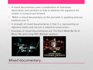 Mixed documentary..
• A mixed documentary uses a combination of interviews,
observation and narration to help to advance the argument the
creator is trying to put forward.
• Within a mixed documentary as the journalist is speaking pictures
continue over it.
• A strength of mixed documentaries it that it is representing an
objective reality and not just a selective construction.
• Examples of mixed documentaries are The Devil Made Me Do It,
Music Biz and Living With Michael Jackson.
 