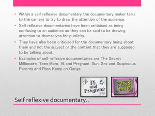 Self reflexive documentary..
• Within a self reflexive documentary the documentary maker talks
to the camera to try to draw the attention of the audience.
• Self reflexive documentaries have been criticised as being
confusing to an audience as they can be said to be drawing
attention to themselves for publicity.
• They have also been criticised for the documentary being about
them and not the subject or the content that they are supposed
to be talking about.
• Examples of self reflexive documentaries are The Secret
Millionaire, Teen Mom, 16 and Pregnant, Sun, Sex and Suspicious
Parents and Ross Kemp on Gangs.
 