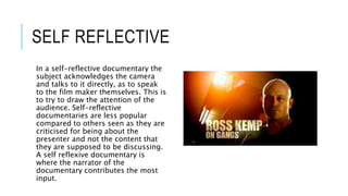 SELF REFLECTIVE 
In a self-reflective documentary the 
subject acknowledges the camera 
and talks to it directly, as to speak 
to the film maker themselves. This is 
to try to draw the attention of the 
audience. Self-reflective 
documentaries are less popular 
compared to others seen as they are 
criticised for being about the 
presenter and not the content that 
they are supposed to be discussing. 
A self reflexive documentary is 
where the narrator of the 
documentary contributes the most 
input. 
