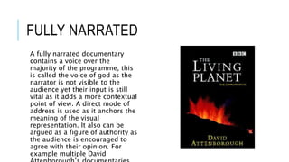 FULLY NARRATED 
A fully narrated documentary 
contains a voice over the 
majority of the programme, this 
is called the voice of god as the 
narrator is not visible to the 
audience yet their input is still 
vital as it adds a more contextual 
point of view. A direct mode of 
address is used as it anchors the 
meaning of the visual 
representation. It also can be 
argued as a figure of authority as 
the audience is encouraged to 
agree with their opinion. For 
example multiple David 
Attenborough’s documentaries. 
 