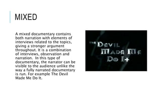MIXED 
A mixed documentary contains 
both narration with elements of 
interviews related to the topics, 
giving a stronger argument 
throughout. It is a combination 
of interviews, observation and 
narration. In this type of 
documentary, the narrator can be 
visible to the audience unlike the 
way a fully narrated documentary 
is run. For example The Devil 
Made Me Do It. 
 
