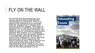 FLY ON THE WALL 
Fly on the wall documentaries are 
mainly observational with limited 
commentary or narration. This is to 
portray the audience as an outsider; 
with the programme is being more 
realistic and less staged. This type of 
documentary is filmed as and when it 
happens i.e. at the point of action; this 
helps to give an unsettling experiences 
towards the viewers as it is showing 
the true events that occurred. However, 
a considerable amount of editing is 
used in the making of a fly on the wall 
documentary which questions the 
actual situation seen. The audience are 
only seeing what the maker of the 
documentary wants them to see, so it 
cannot be taken as complete certainty 
that all the documentary is true. 
 