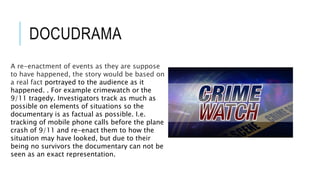 DOCUDRAMA 
A re-enactment of events as they are suppose 
to have happened, the story would be based on 
a real fact portrayed to the audience as it 
happened. . For example crimewatch or the 
9/11 tragedy. Investigators track as much as 
possible on elements of situations so the 
documentary is as factual as possible. I.e. 
tracking of mobile phone calls before the plane 
crash of 9/11 and re-enact them to how the 
situation may have looked, but due to their 
being no survivors the documentary can not be 
seen as an exact representation. 
 