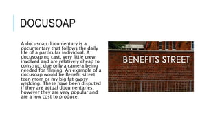 DOCUSOAP 
A docusoap documentary is a 
documentary that follows the daily 
life of a particular individual. A 
docusoap no cast, very little crew 
involved and are relatively cheap to 
construct due only a camera being 
needed for filming. An example of a 
docusoap would be Benefit street, 
teen mom or my big fat gypsy 
wedding. These have been disputed 
if they are actual documentaries, 
however they are very popular and 
are a low cost to produce. 
 