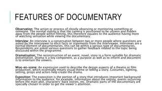 FEATURES OF DOCUMENTARY 
Observation: The action or process of closely observing or monitoring something or 
someone. The normal styling is that the camera is positioned to be unseen and hidden 
away from the people within filming, this therefore equates to the audience having more 
of watching sensation while viewing the documentary. 
Interview: An interview is a conversation between two or more people where questions are 
asked by the interviewer to elicit facts or statements from the interviewee. Interviews are a 
normal element of documentaries, this can be within a various type of documentaries. 
Respondents are asked various questions to gather feedback related to the topic being 
discussed within the programme. 
Dramatisation: The reconstruction of an event, novel, story in a form suitable for dramatic 
presentation. Drama is a key component, as a purpose as well as to inform and document 
is to entertain the viewers. 
Mise-en-scene: An expression used to describe the design aspects of a theatre or film 
production, which essentially means visual theme or telling a story. Costumes, lighting, 
setting, props and actors help create the drama. 
Exposition: The exposition is the portion of a story that introduces important background 
information to the audience; for example, information about the setting, events occurring 
before the main plot, characters' back stories, etc. Dramatic parts of the documentary are 
specially chosen in order to get the viewer’s attention. 
 