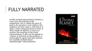 FULLY NARRATED 
A fully narrated documentary contains a 
voice over the majority of the 
programme, this is called the voice of 
god as the narrator is not visible to the 
audience yet their input is still vital as it 
adds a more contextual point of view. A 
direct mode of address is used as it 
anchors the meaning of the visual 
representation. It also can be argued as 
a figure of authority as the audience is 
encouraged to agree with their opinion. 
For example multiple David 
Attenborough’s documentaries. 
 