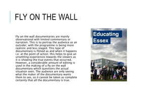 FLY ON THE WALL 
Fly on the wall documentaries are mainly 
observational with limited commentary or 
narration. This is to portray the audience as an 
outsider; with the programme is being more 
realistic and less staged. This type of 
documentary is filmed as and when it happens 
i.e. at the point of action; this helps to give an 
unsettling experiences towards the viewers as 
it is showing the true events that occurred. 
However, a considerable amount of editing is 
used in the making of a fly on the wall 
documentary which questions the actual 
situation seen. The audience are only seeing 
what the maker of the documentary wants 
them to see, so it cannot be taken as complete 
certainty that all the documentary is true. 
 