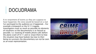 DOCUDRAMA 
A re-enactment of events as they are suppose to 
have happened, the story would be based on a real 
fact portrayed to the audience as it happened. . For 
example crimewatch or the 9/11 tragedy. 
Investigators track as much as possible on elements 
of situations so the documentary is as factual as 
possible. I.e. tracking of mobile phone calls before 
the plane crash of 9/11 and re-enact them to how 
the situation may have looked, but due to their 
being no survivors the documentary can not be seen 
as an exact representation. 
 