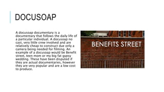 DOCUSOAP 
A docusoap documentary is a 
documentary that follows the daily life of 
a particular individual. A docusoap no 
cast, very little crew involved and are 
relatively cheap to construct due only a 
camera being needed for filming. An 
example of a docusoap would be Benefit 
street, teen mom or my big fat gypsy 
wedding. These have been disputed if 
they are actual documentaries, however 
they are very popular and are a low cost 
to produce. 
 