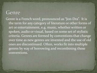 Genre is a French word, pronounced as “Jon-Dra”. It is 
the term for any category of literature or other forms of 
art or entertainment, e.g. music, whether written or 
spoken, audio or visual, based on some set of stylistic 
criteria. Genres are formed by conventions that change 
over time as new genres are invented and the use of old 
ones are discontinued. Often, works fit into multiple 
genres by way of borrowing and recombining these 
conventions. 
 