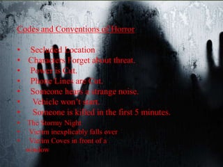 Codes and Conventions of Horror 
• Secluded Location 
• Characters Forget about threat. 
• Power is Cut. 
• Phone Lines are Cut. 
• Someone hears a strange noise. 
• Vehicle won’t start. 
• Someone is killed in the first 5 minutes. 
• The Stormy Night 
• Victim inexplicably falls over 
• Victim Coves in front of a 
window 
 