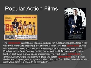 Popular Action Films 
The James Bond collection of films are some of the most popular action films in the 
world with worldwide grossing profit of over $6 billion. The first James Bond; Dr No 
was released in 1962 and it follows the stereotypical action layout, with James 
Bond played by Sean Connery battling the mysterious Dr No, a scientific genius 
bent on destroying the U.S space programme. The most recent James Bond is 
Skyfall. Daniel Craig is the actor who plays the part of James Bond and in Skyfall, 
the hero once again goes up against a villain, this time Raoul Silva; a man from M’s 
past whom there is a score to be settled with. 
 