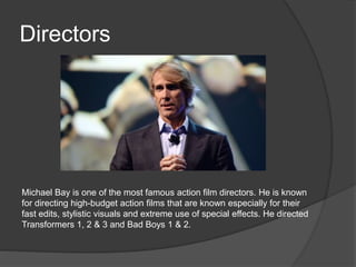 Directors 
Michael Bay is one of the most famous action film directors. He is known 
for directing high-budget action films that are known especially for their 
fast edits, stylistic visuals and extreme use of special effects. He directed 
Transformers 1, 2 & 3 and Bad Boys 1 & 2. 
 