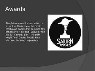 Awards 
The Saturn award for best action or 
adventure film is one of the most 
prestigious awards that an action film 
can receive. ‘Fast and Furious 6’ won 
the 2014 award. ‘Salt’, ‘The Dark 
Knight’ and ‘Casino Royale’ have 
also won the award in previous. 
