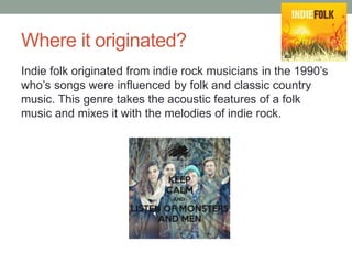 Where it originated?
Indie folk originated from indie rock musicians in the 1990’s
who’s songs were influenced by folk and classic country
music. This genre takes the acoustic features of a folk
music and mixes it with the melodies of indie rock.
 
