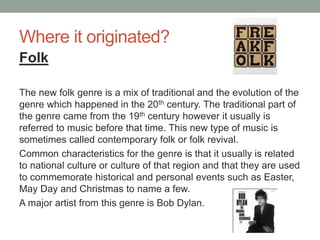 Where it originated?
The new folk genre is a mix of traditional and the evolution of the
genre which happened in the 20th century. The traditional part of
the genre came from the 19th century however it usually is
referred to music before that time. This new type of music is
sometimes called contemporary folk or folk revival.
Common characteristics for the genre is that it usually is related
to national culture or culture of that region and that they are used
to commemorate historical and personal events such as Easter,
May Day and Christmas to name a few.
A major artist from this genre is Bob Dylan.
Folk
 
