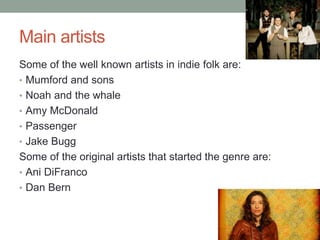 Main artists
Some of the well known artists in indie folk are:
• Mumford and sons
• Noah and the whale
• Amy McDonald
• Passenger
• Jake Bugg
Some of the original artists that started the genre are:
• Ani DiFranco
• Dan Bern
 