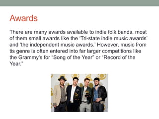 Awards
There are many awards available to indie folk bands, most
of them small awards like the ‘Tri-state indie music awards’
and ‘the independent music awards.’ However, music from
tis genre is often entered into far larger competitions like
the Grammy's for “Song of the Year” or “Record of the
Year.”
 