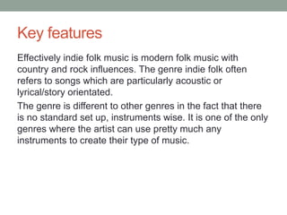 Key features
Effectively indie folk music is modern folk music with
country and rock influences. The genre indie folk often
refers to songs which are particularly acoustic or
lyrical/story orientated.
The genre is different to other genres in the fact that there
is no standard set up, instruments wise. It is one of the only
genres where the artist can use pretty much any
instruments to create their type of music.
 