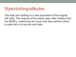 Style/clothing/attitudes
The style and clothing is a new equivalent of the original
folk style. The majority of the artists wear older clothes from
the 80/90’s, underlining the music that they perform which
is quite old in its sounds and style.
 
