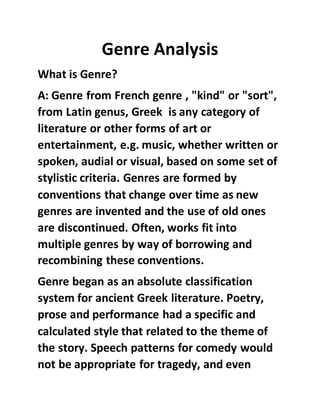 Genre Analysis
What is Genre?
A: Genre from French genre , "kind" or "sort",
from Latin genus, Greek is any category of
literature or other forms of art or
entertainment, e.g. music, whether written or
spoken, audial or visual, based on some set of
stylistic criteria. Genres are formed by
conventions that change over time as new
genres are invented and the use of old ones
are discontinued. Often, works fit into
multiple genres by way of borrowing and
recombining these conventions.
Genre began as an absolute classification
system for ancient Greek literature. Poetry,
prose and performance had a specific and
calculated style that related to the theme of
the story. Speech patterns for comedy would
not be appropriate for tragedy, and even
 
