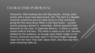 CHARACTERS PORTRAYAL
Characters -Hard looking man with big muscles, -strong, quite
stocky with a mean look about brave, him. The hero is a likeable
character protective and can make funny or witty comments
giving the film some Bruce Willis in Die Hard humor - a pretty
woman playing a damsel in -vulnerable, distress beautiful Kate
Bosworth as Lois Lane, in Superman Returns - A villain is usually
similar build to the hero. The villain is meant to be -Evil, devious,
disliked by the audience, so through nasty Heath Ledger as the
his/her comments and body Joker in The Dark Knight language
make him/her have ‘that look’ about them. Also they may have
quite menacing make up.
 