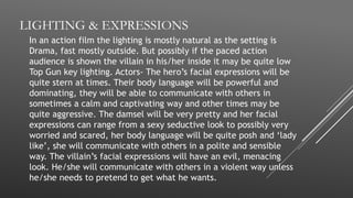 LIGHTING & EXPRESSIONS
In an action film the lighting is mostly natural as the setting is
Drama, fast mostly outside. But possibly if the paced action
audience is shown the villain in his/her inside it may be quite low
Top Gun key lighting. Actors- The hero’s facial expressions will be
quite stern at times. Their body language will be powerful and
dominating, they will be able to communicate with others in
sometimes a calm and captivating way and other times may be
quite aggressive. The damsel will be very pretty and her facial
expressions can range from a sexy seductive look to possibly very
worried and scared, her body language will be quite posh and ‘lady
like’, she will communicate with others in a polite and sensible
way. The villain’s facial expressions will have an evil, menacing
look. He/she will communicate with others in a violent way unless
he/she needs to pretend to get what he wants.
 